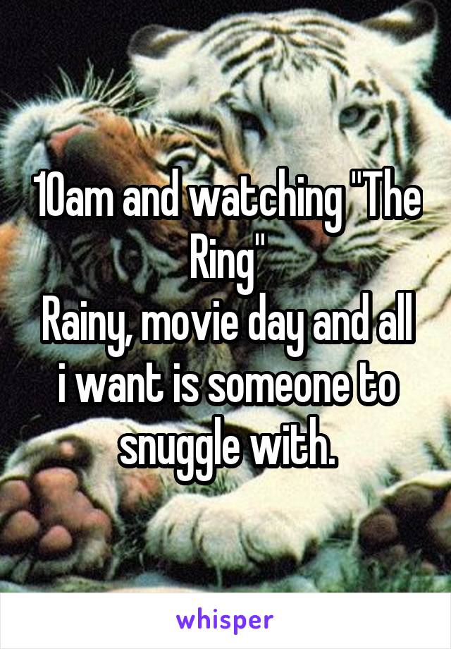 10am and watching "The Ring"
Rainy, movie day and all i want is someone to snuggle with.