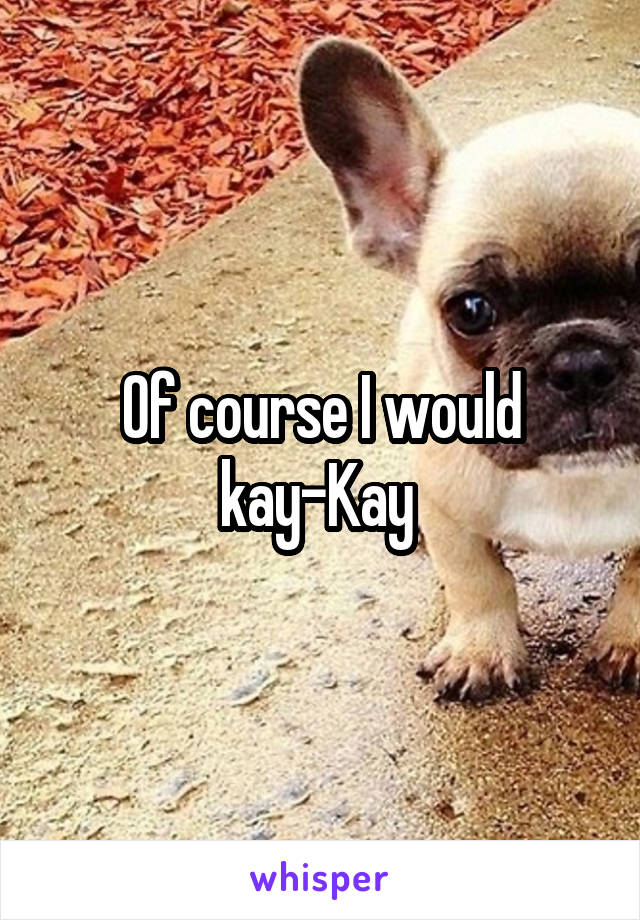 Of course I would kay-Kay 