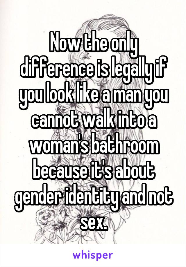 Now the only difference is legally if you look like a man you cannot walk into a woman's bathroom because it's about gender identity and not sex.