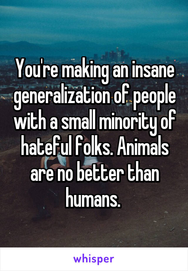 You're making an insane generalization of people with a small minority of hateful folks. Animals are no better than humans. 