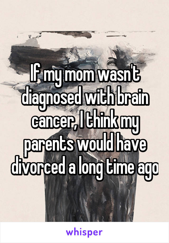 If my mom wasn't diagnosed with brain cancer, I think my parents would have divorced a long time ago