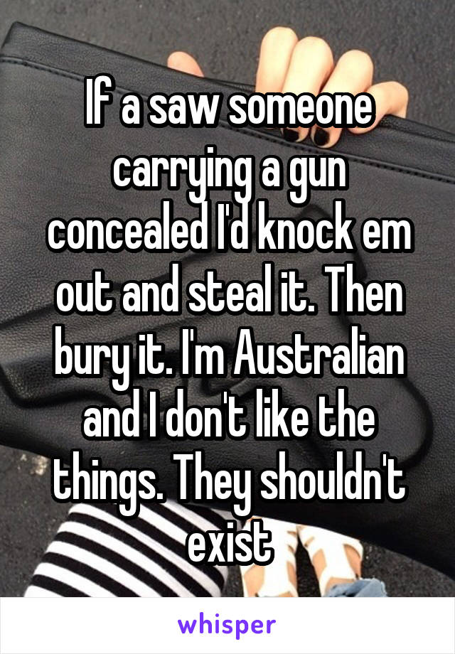 If a saw someone carrying a gun concealed I'd knock em out and steal it. Then bury it. I'm Australian and I don't like the things. They shouldn't exist