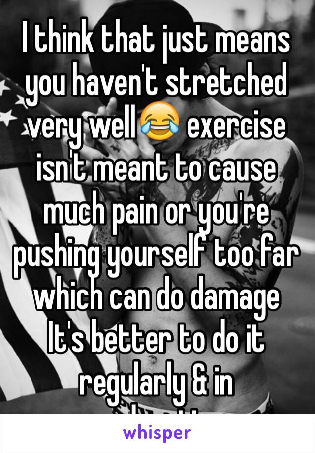 I think that just means you haven't stretched very well😂 exercise isn't meant to cause much pain or you're pushing yourself too far which can do damage
It's better to do it regularly & in moderation