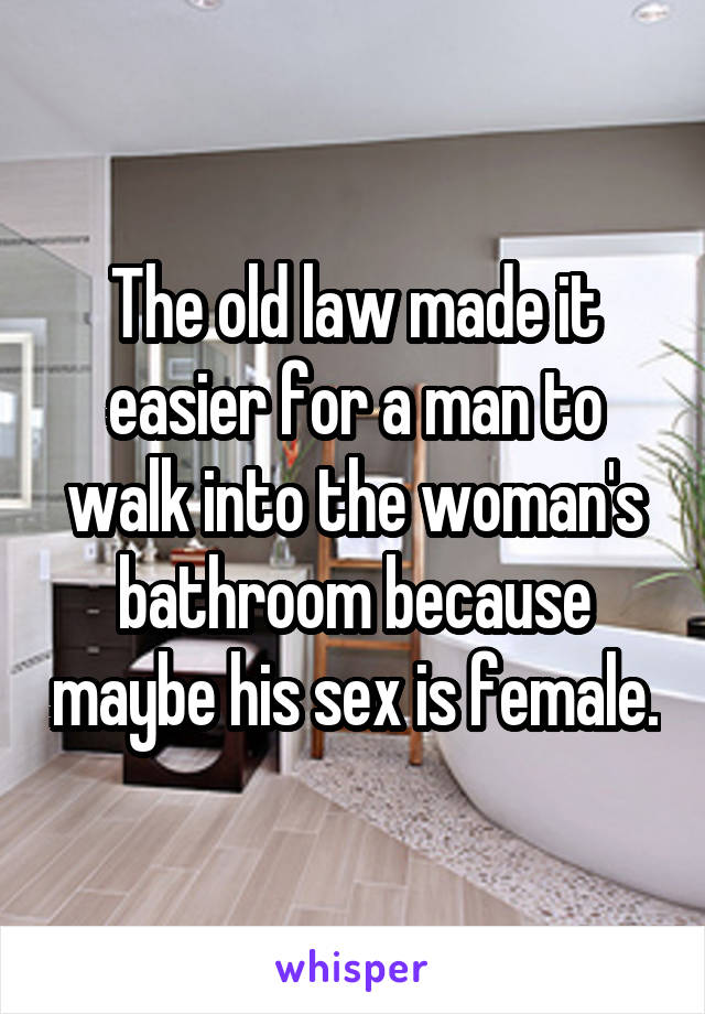 The old law made it easier for a man to walk into the woman's bathroom because maybe his sex is female.