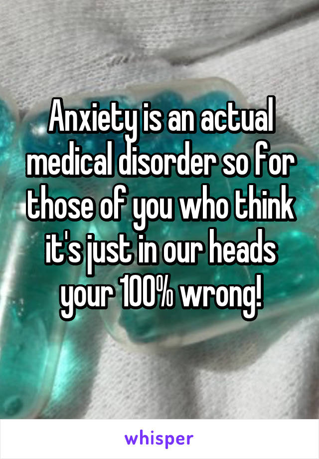 Anxiety is an actual medical disorder so for those of you who think it's just in our heads your 100% wrong!
