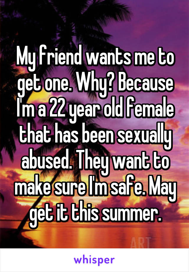 My friend wants me to get one. Why? Because I'm a 22 year old female that has been sexually abused. They want to make sure I'm safe. May get it this summer.