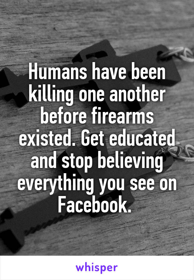 Humans have been killing one another before firearms existed. Get educated and stop believing everything you see on Facebook. 