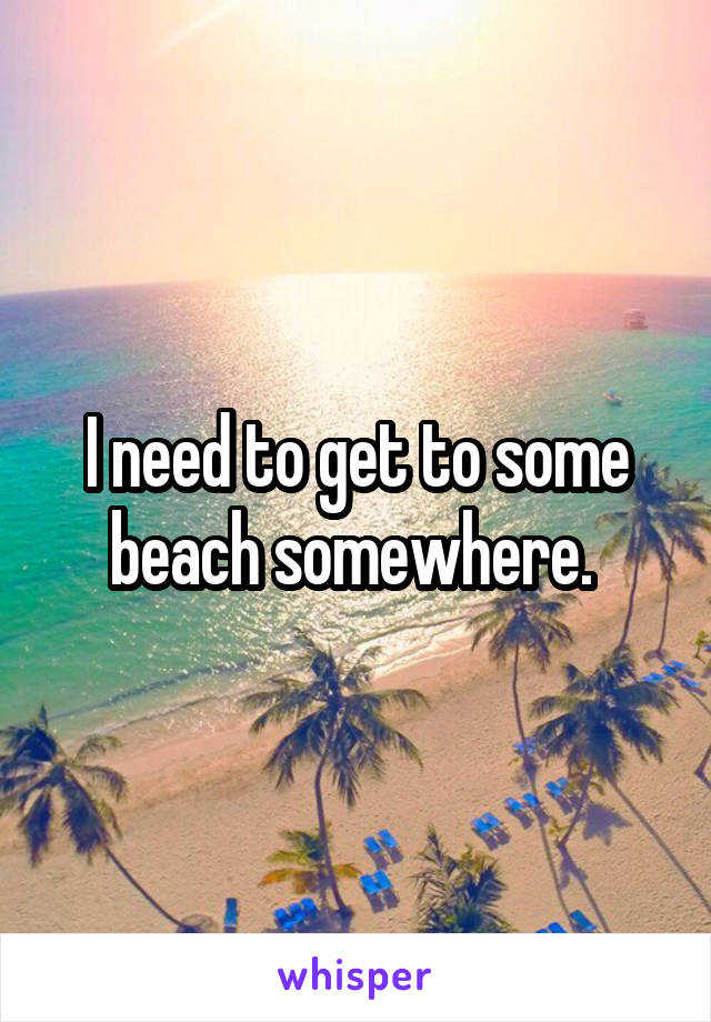 I need to get to some beach somewhere. 