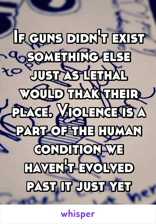 If guns didn't exist something else just as lethal would thak their place. Violence is a part of the human condition we haven't evolved past it just yet