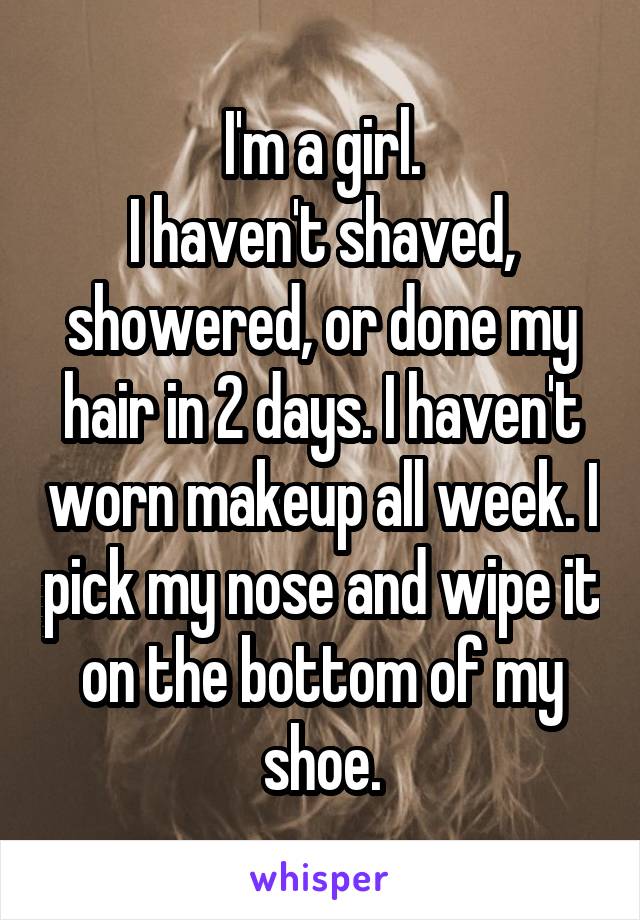 I'm a girl.
I haven't shaved, showered, or done my hair in 2 days. I haven't worn makeup all week. I pick my nose and wipe it on the bottom of my shoe.