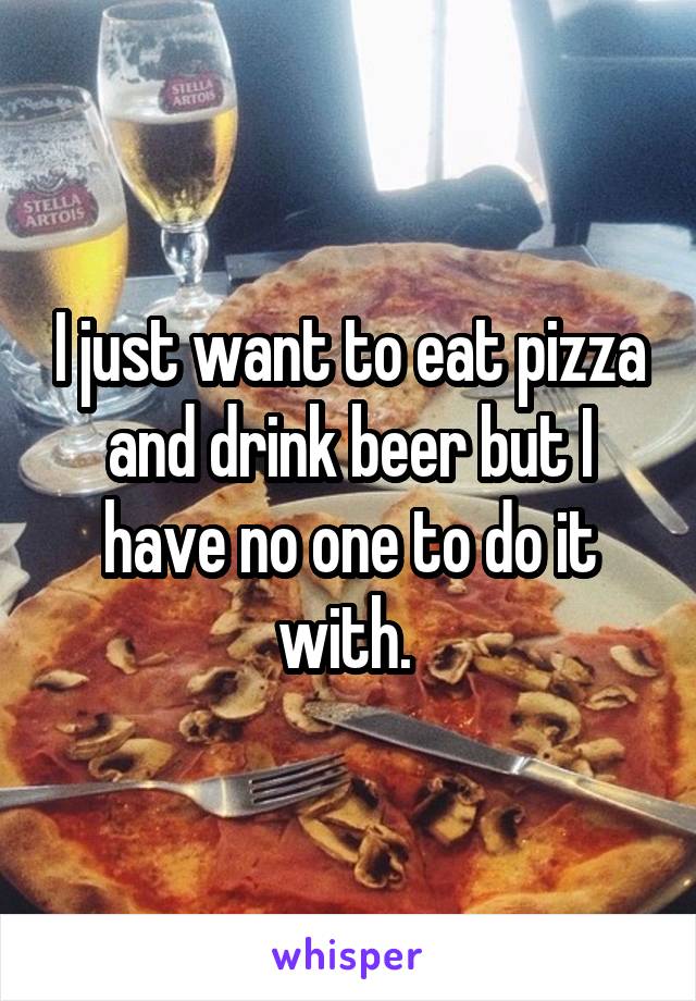 I just want to eat pizza and drink beer but I have no one to do it with. 