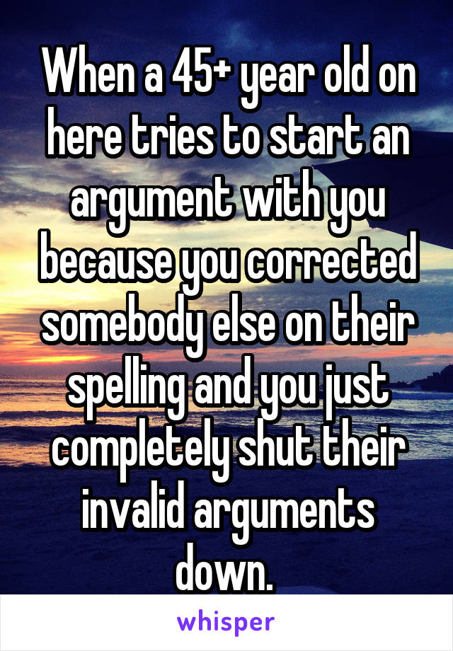 When a 45+ year old on here tries to start an argument with you because you corrected somebody else on their spelling and you just completely shut their invalid arguments down. 