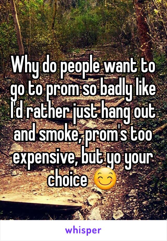 Why do people want to go to prom so badly like I'd rather just hang out and smoke, prom's too expensive, but yo your choice 😊