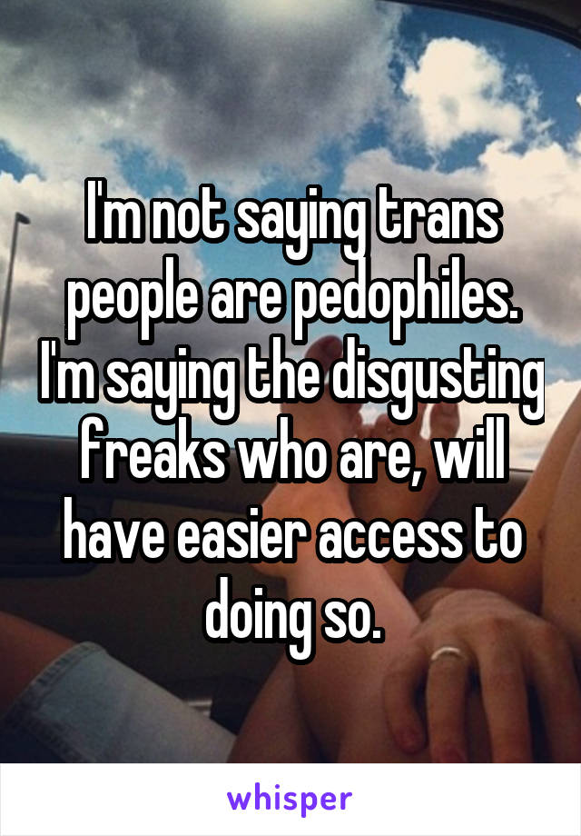 I'm not saying trans people are pedophiles. I'm saying the disgusting freaks who are, will have easier access to doing so.