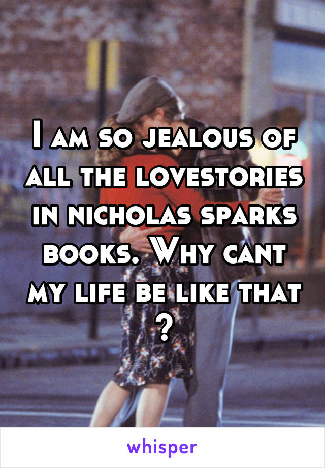 I am so jealous of all the lovestories in nicholas sparks books. Why cant my life be like that ?