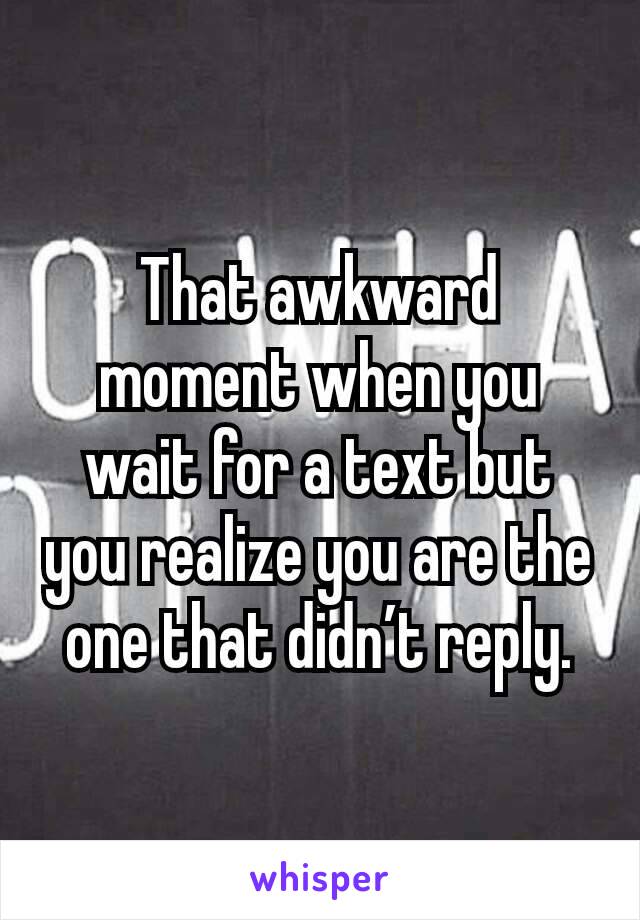 That awkward moment when you wait for a text but you realize you are the one that didn’t reply.