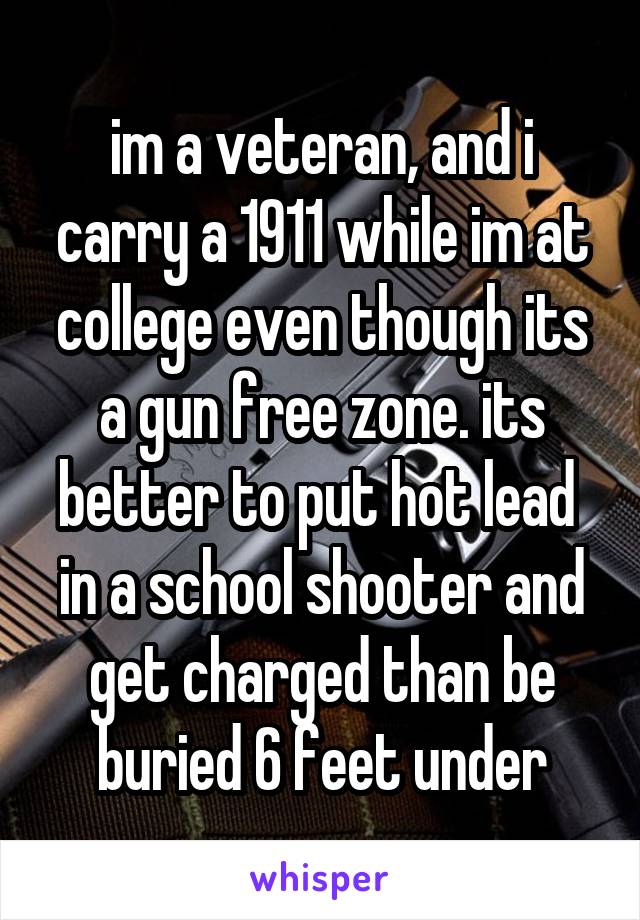 im a veteran, and i carry a 1911 while im at college even though its a gun free zone. its better to put hot lead  in a school shooter and get charged than be buried 6 feet under