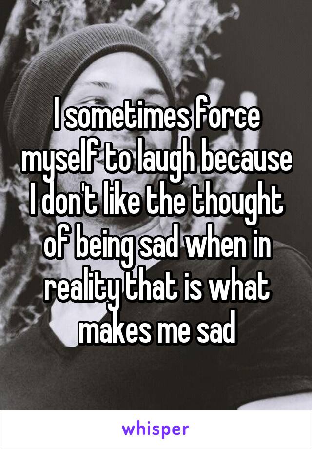 I sometimes force myself to laugh because I don't like the thought of being sad when in reality that is what makes me sad