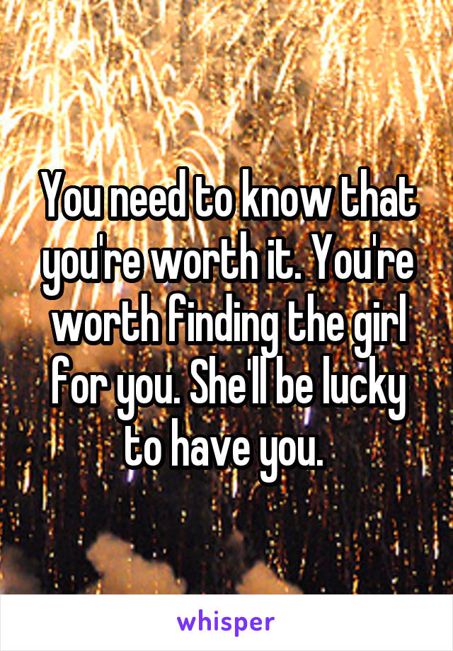 You need to know that you're worth it. You're worth finding the girl for you. She'll be lucky to have you. 