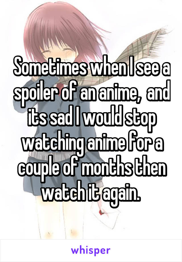 Sometimes when I see a spoiler of an anime,  and its sad I would stop watching anime for a couple of months then watch it again. 