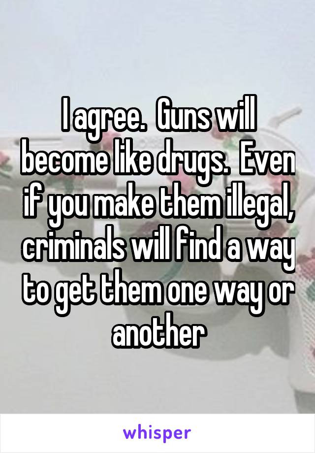 I agree.  Guns will become like drugs.  Even if you make them illegal, criminals will find a way to get them one way or another