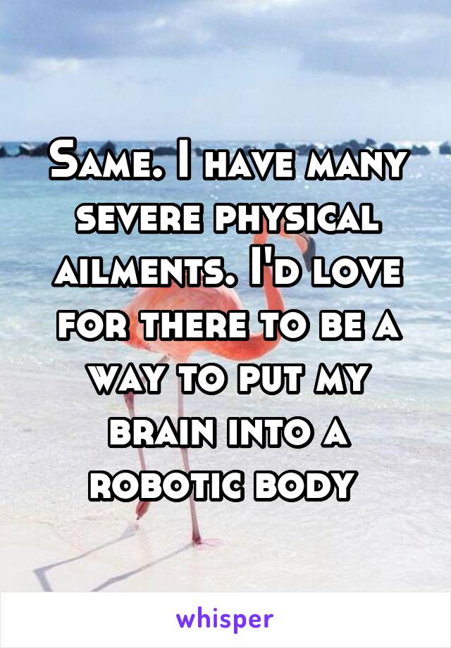 Same. I have many severe physical ailments. I'd love for there to be a way to put my brain into a robotic body 