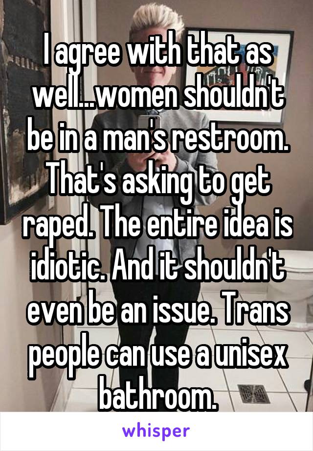 I agree with that as well...women shouldn't be in a man's restroom. That's asking to get raped. The entire idea is idiotic. And it shouldn't even be an issue. Trans people can use a unisex bathroom.