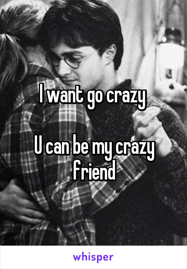 I want go crazy 

U can be my crazy friend