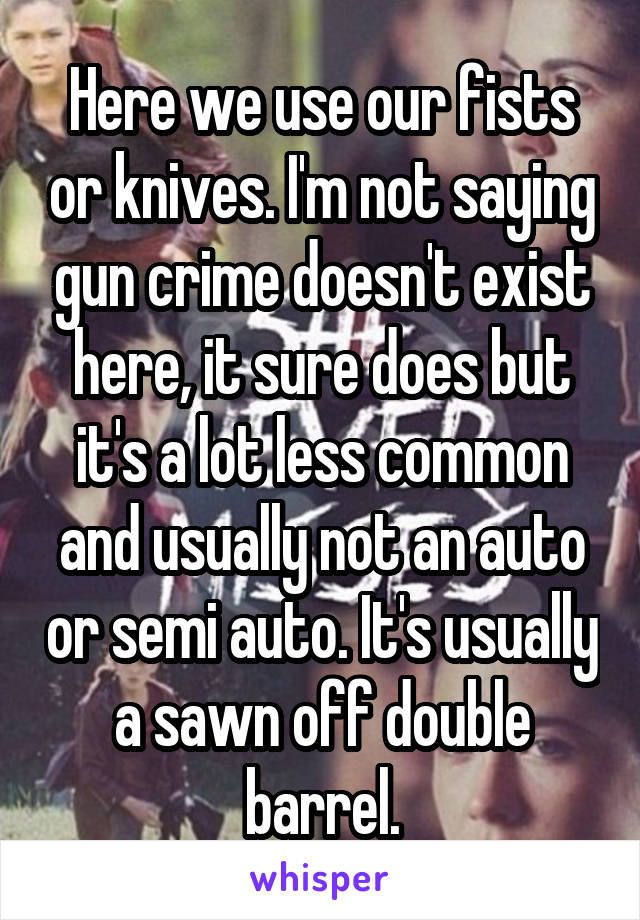 Here we use our fists or knives. I'm not saying gun crime doesn't exist here, it sure does but it's a lot less common and usually not an auto or semi auto. It's usually a sawn off double barrel.