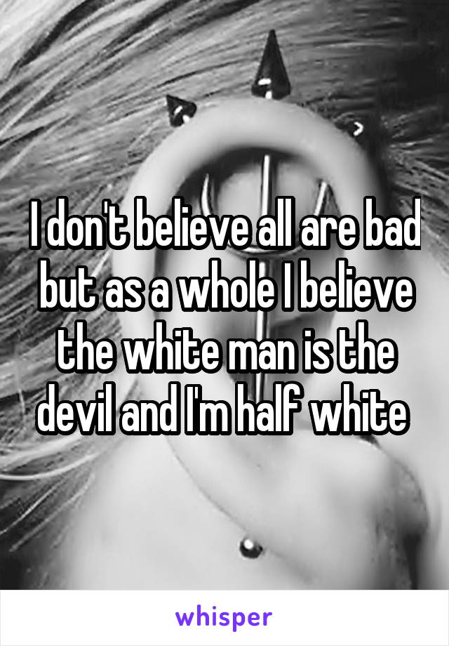 I don't believe all are bad but as a whole I believe the white man is the devil and I'm half white 