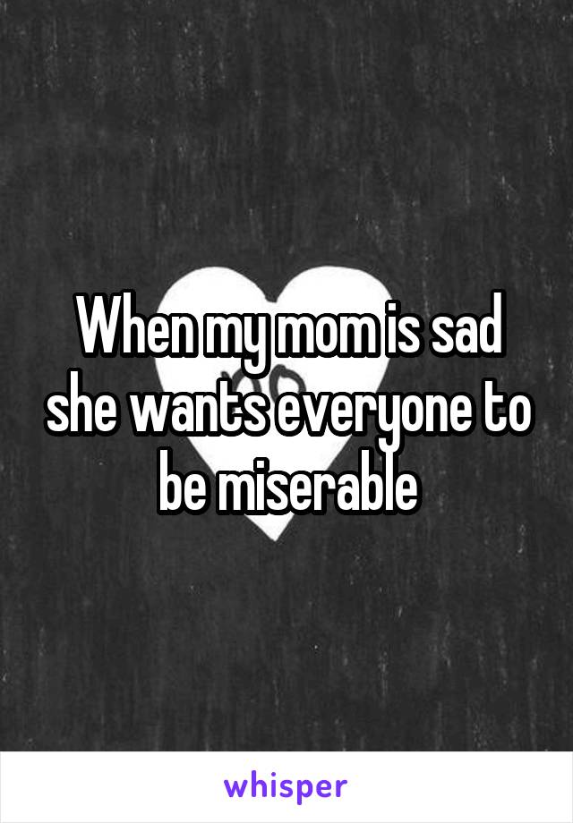 When my mom is sad she wants everyone to be miserable