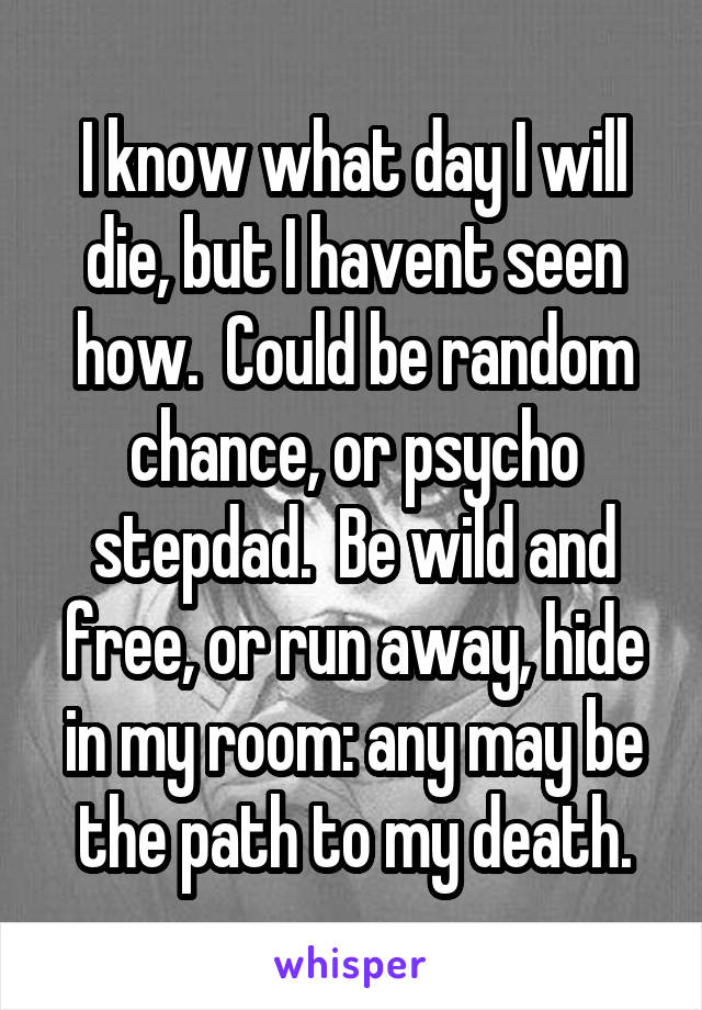 I know what day I will die, but I havent seen how.  Could be random chance, or psycho stepdad.  Be wild and free, or run away, hide in my room: any may be the path to my death.