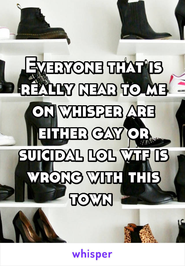 Everyone that is really near to me on whisper are either gay or suicidal lol wtf is wrong with this town 