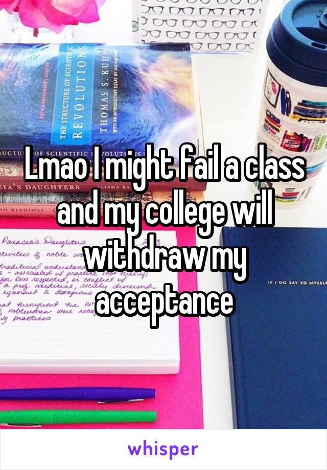 Lmao I might fail a class and my college will withdraw my acceptance