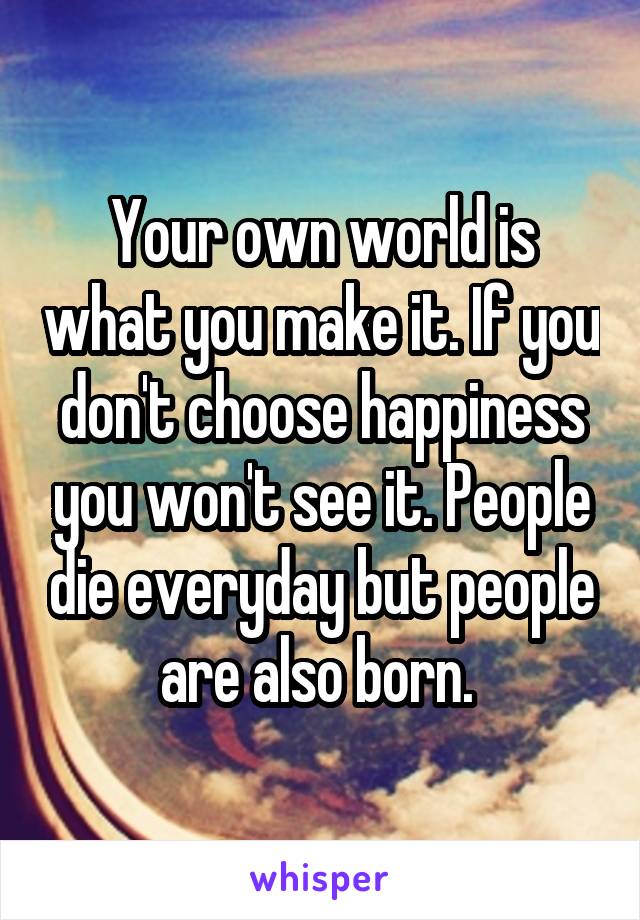 Your own world is what you make it. If you don't choose happiness you won't see it. People die everyday but people are also born. 