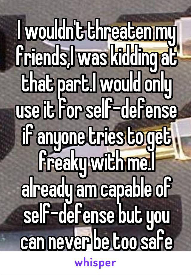 I wouldn't threaten my friends,I was kidding at that part.I would only use it for self-defense if anyone tries to get freaky with me.I already am capable of self-defense but you can never be too safe