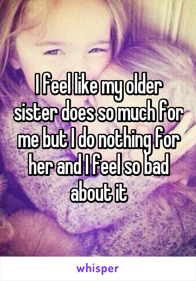 I feel like my older sister does so much for me but I do nothing for her and I feel so bad about it