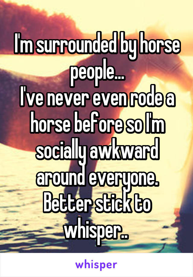 I'm surrounded by horse people...
I've never even rode a horse before so I'm socially awkward around everyone.
Better stick to whisper.. 