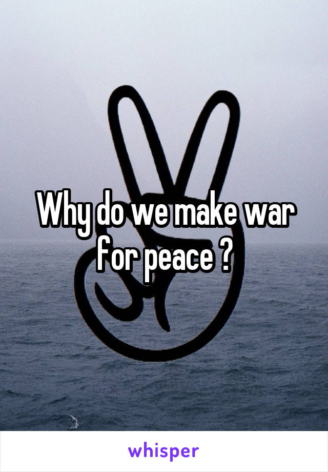 Why do we make war for peace ?