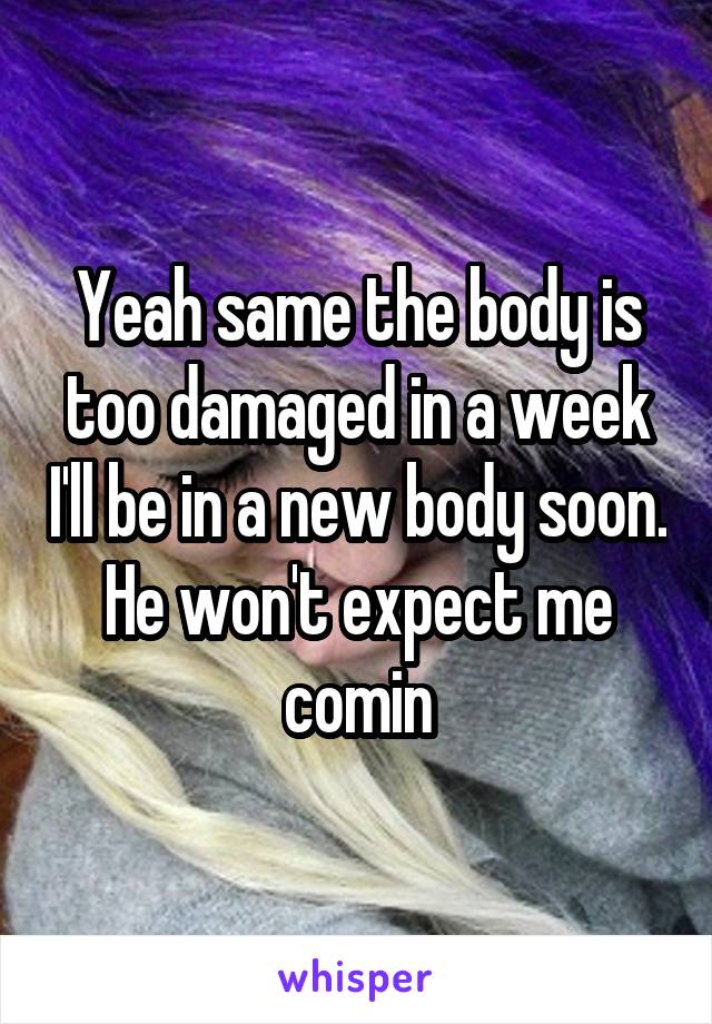 Yeah same the body is too damaged in a week I'll be in a new body soon. He won't expect me comin