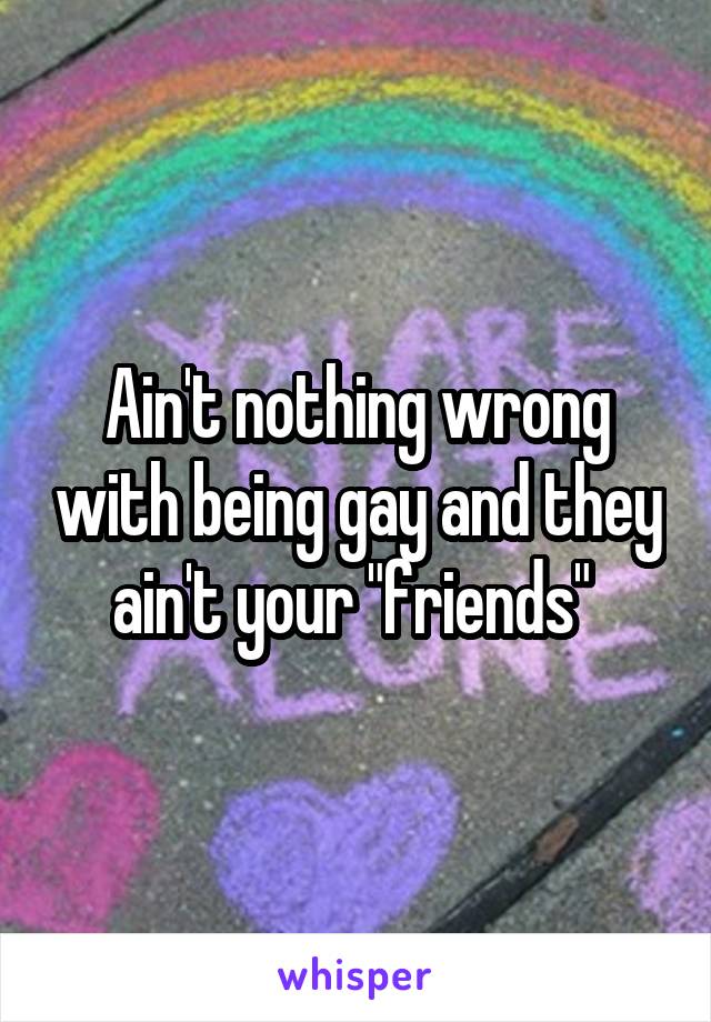 Ain't nothing wrong with being gay and they ain't your "friends" 