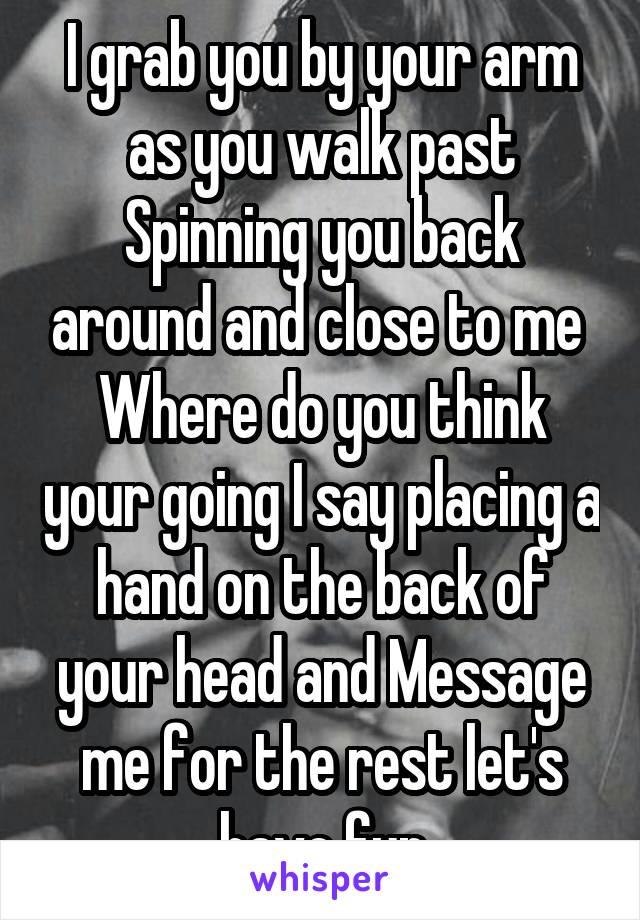 I grab you by your arm as you walk past Spinning you back around and close to me 
Where do you think your going I say placing a hand on the back of your head and Message me for the rest let's have fun
