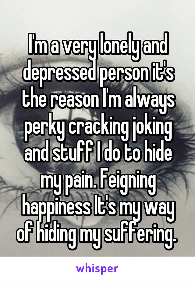 I'm a very lonely and depressed person it's the reason I'm always perky cracking joking and stuff I do to hide my pain. Feigning happiness It's my way of hiding my suffering. 