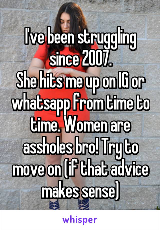 I've been struggling since 2007.
She hits me up on IG or whatsapp from time to time. Women are assholes bro! Try to move on (if that advice makes sense)