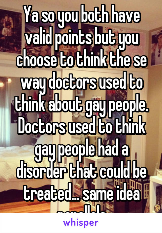 Ya so you both have valid points but you choose to think the se way doctors used to think about gay people. Doctors used to think gay people had a disorder that could be treated... same idea parallels