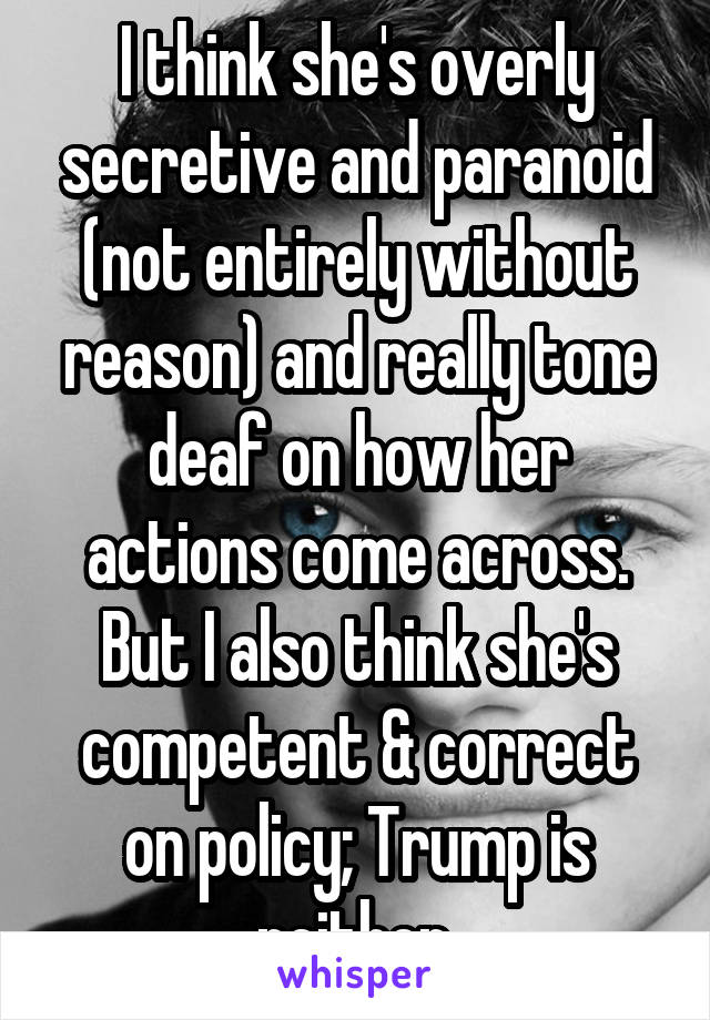 I think she's overly secretive and paranoid (not entirely without reason) and really tone deaf on how her actions come across. But I also think she's competent & correct on policy; Trump is neither.
