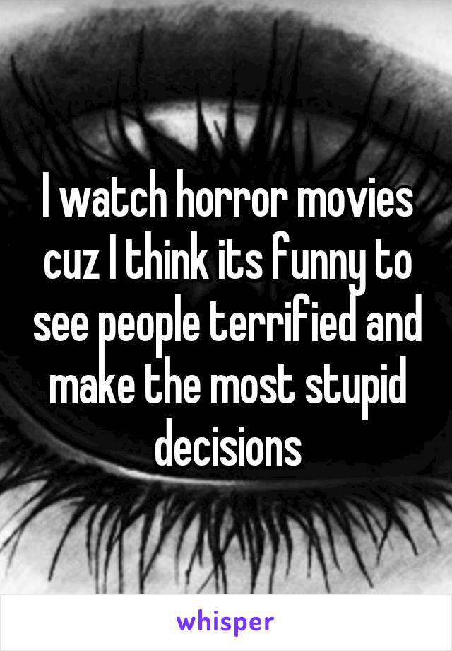 I watch horror movies cuz I think its funny to see people terrified and make the most stupid decisions