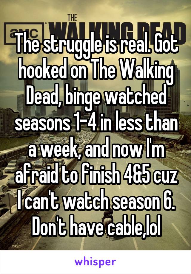 The struggle is real. Got hooked on The Walking Dead, binge watched seasons 1-4 in less than a week, and now I'm afraid to finish 4&5 cuz I can't watch season 6. Don't have cable,lol