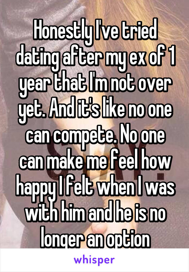 Honestly I've tried dating after my ex of 1 year that I'm not over yet. And it's like no one can compete. No one can make me feel how happy I felt when I was with him and he is no longer an option