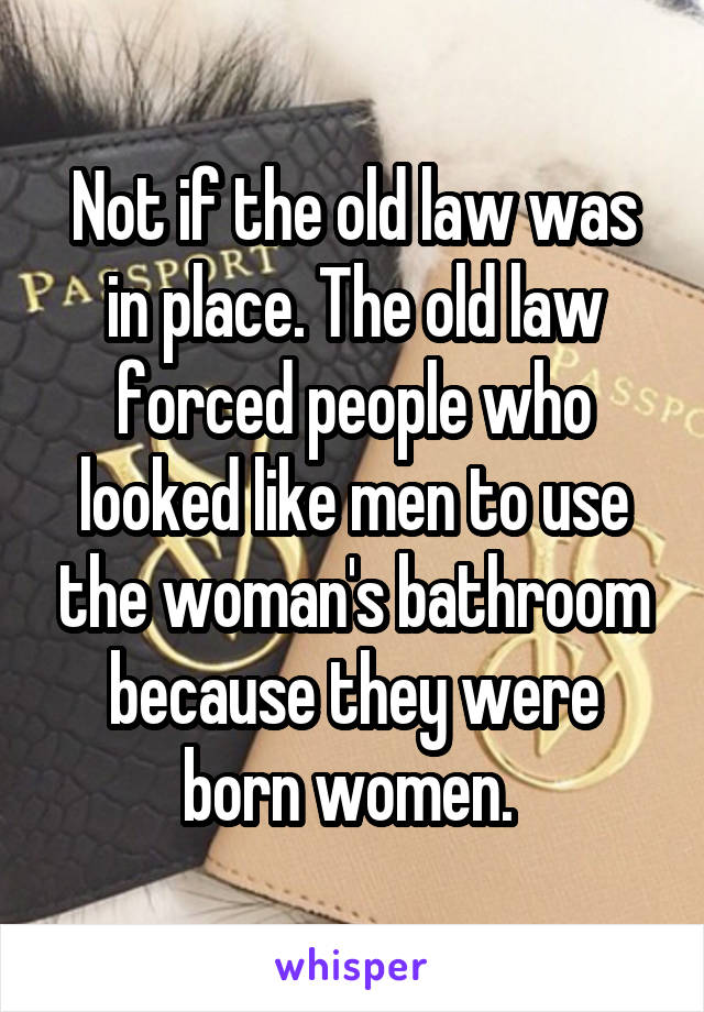 Not if the old law was in place. The old law forced people who looked like men to use the woman's bathroom because they were born women. 